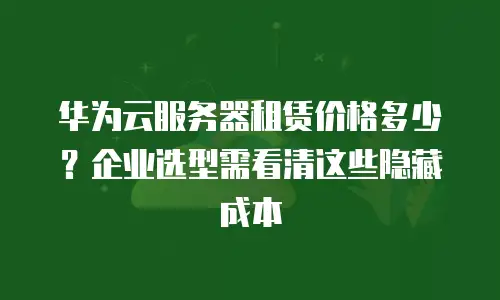 华为云服务器租赁价格多少？企业选型需看清这些隐藏成本