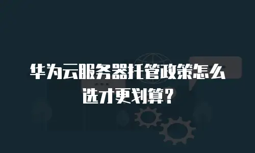 华为云服务器托管政策怎么选才更划算？