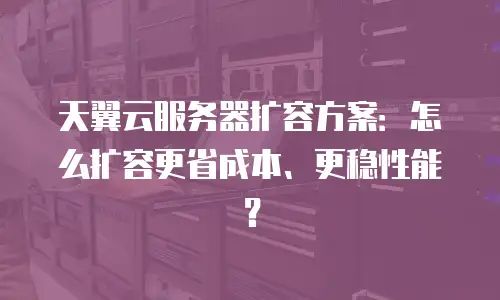 天翼云服务器扩容方案：怎么扩容更省成本、更稳性能？