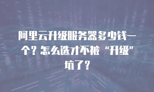 阿里云升级服务器多少钱一个？怎么选才不被“升级”坑了？