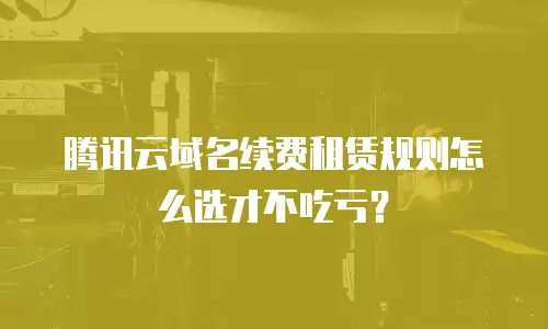 腾讯云域名续费租赁规则怎么选才不吃亏？