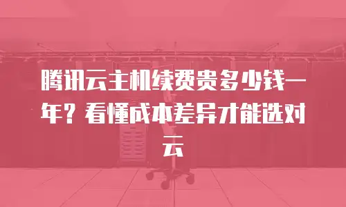 腾讯云主机续费贵多少钱一年？看懂成本差异才能选对云