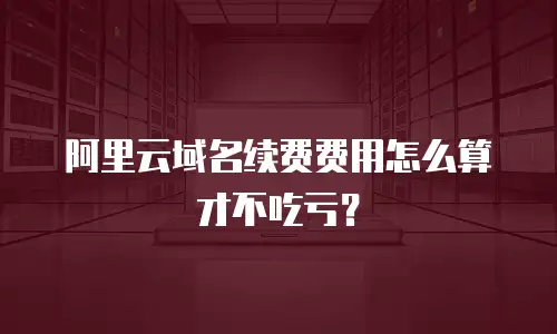 阿里云域名续费费用怎么算才不吃亏？