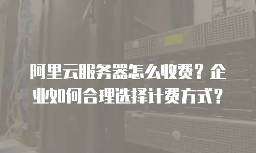 阿里云服务器怎么收费？企业如何合理选择计费方式？