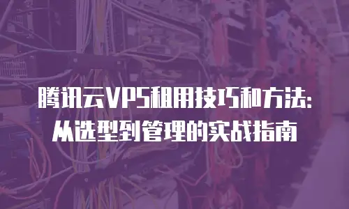 腾讯云VPS租用技巧和方法：从选型到管理的实战指南