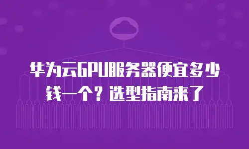 华为云GPU服务器便宜多少钱一个？选型指南来了