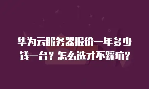 华为云服务器报价一年多少钱一台？怎么选才不踩坑？