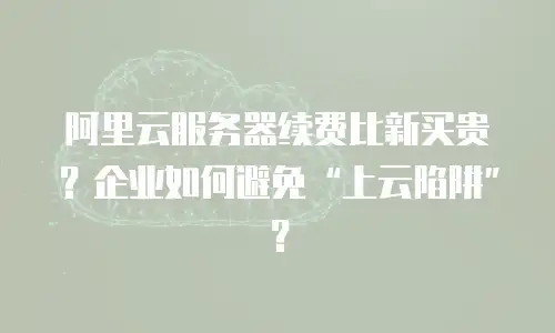 阿里云服务器续费比新买贵？企业如何避免“上云陷阱”？