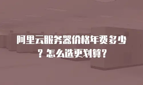 阿里云服务器价格年费多少？怎么选更划算？