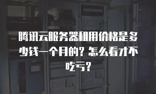 腾讯云服务器租用价格是多少钱一个月的？怎么看才不吃亏？