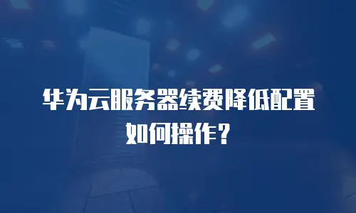 华为云服务器续费降低配置如何操作？