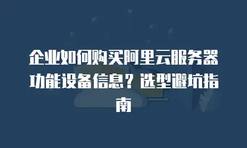 企业如何购买阿里云服务器功能设备信息？选型避坑指南