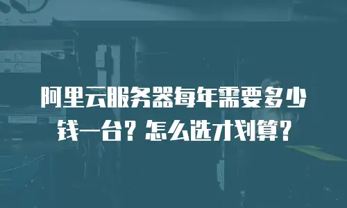 阿里云服务器每年需要多少钱一台？怎么选才划算？