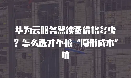 华为云服务器续费价格多少？怎么选才不被“隐形成本”坑
