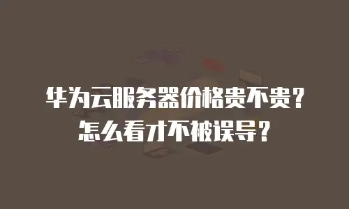 华为云服务器价格贵不贵？怎么看才不被误导？