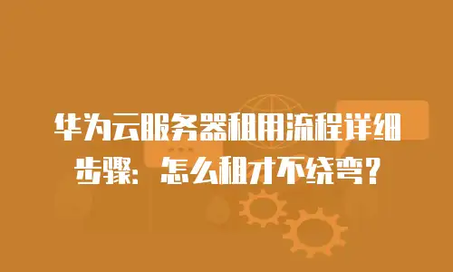 华为云服务器租用流程详细步骤：怎么租才不绕弯？