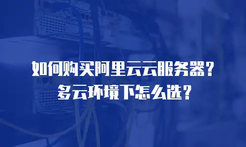 如何购买阿里云云服务器？多云环境下怎么选？