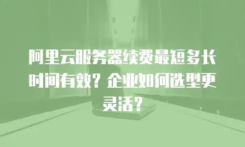 阿里云服务器续费最短多长时间有效？企业如何选型更灵活？