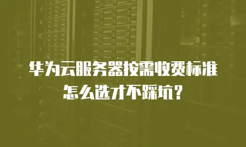 华为云服务器按需收费标准怎么选才不踩坑？