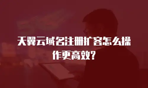 天翼云域名注册扩容怎么操作更高效？