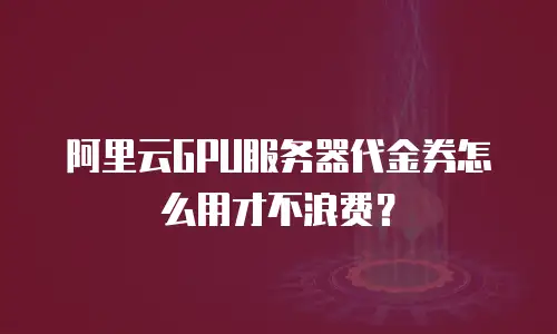 阿里云GPU服务器代金券怎么用才不浪费？