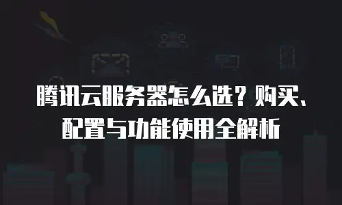 腾讯云服务器怎么选？购买、配置与功能使用全解析