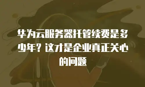 华为云服务器托管续费是多少年？这才是企业真正关心的问题
