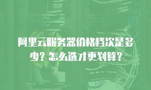 阿里云服务器价格档次是多少？怎么选才更划算？