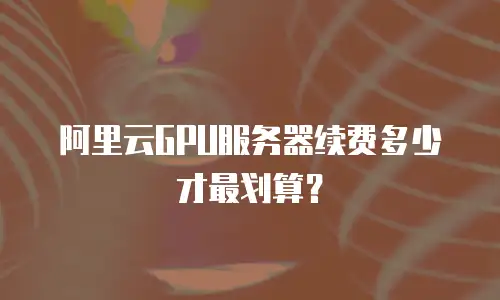阿里云GPU服务器续费多少才最划算？