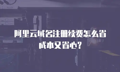 阿里云域名注册续费怎么省成本又省心？