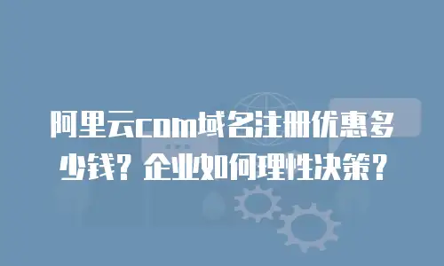 阿里云com域名注册优惠多少钱？企业如何理性决策？