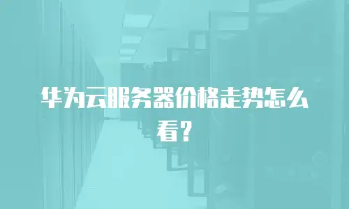 华为云服务器价格走势怎么看？