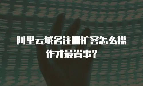 阿里云域名注册扩容怎么操作才最省事？