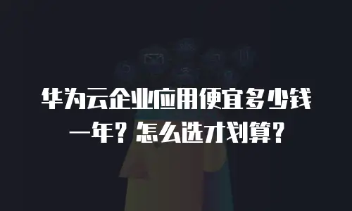 华为云企业应用便宜多少钱一年？怎么选才划算？