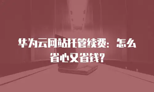 华为云网站托管续费：怎么省心又省钱？