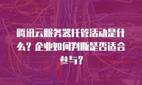腾讯云服务器托管活动是什么？企业如何判断是否适合参与？
