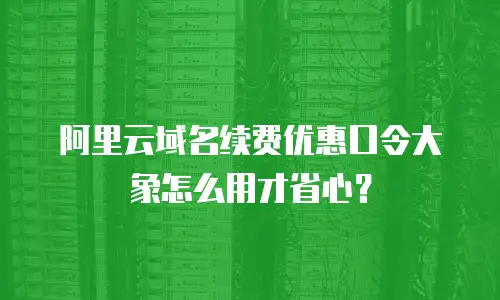 阿里云域名续费优惠口令大象怎么用才省心？