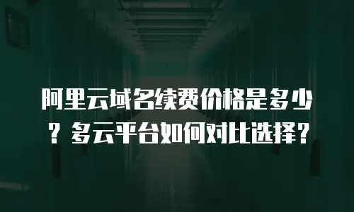 阿里云域名续费价格是多少？多云平台如何对比选择？
