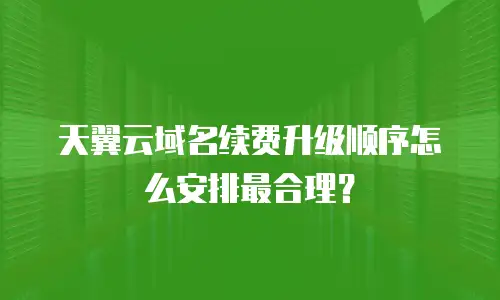 天翼云域名续费升级顺序怎么安排最合理？