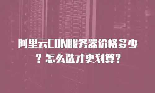阿里云CDN服务器价格多少？怎么选才更划算？