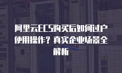 阿里云ECS购买后如何过户使用操作？真实企业场景全解析