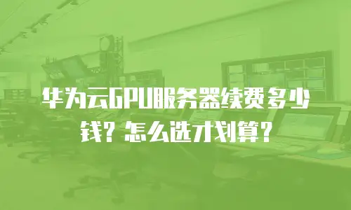 华为云GPU服务器续费多少钱？怎么选才划算？
