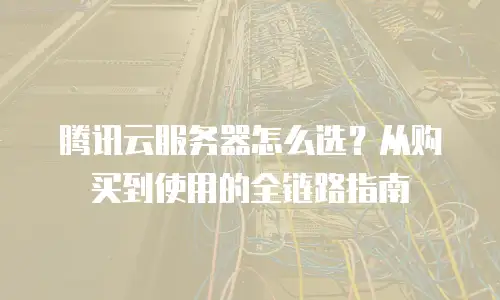 腾讯云服务器怎么选？从购买到使用的全链路指南