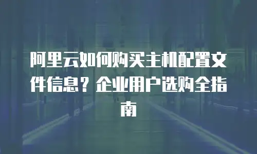 阿里云如何购买主机配置文件信息？企业用户选购全指南