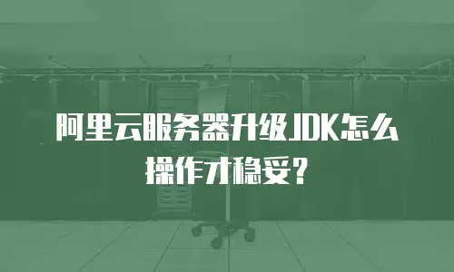 阿里云服务器升级JDK怎么操作才稳妥？