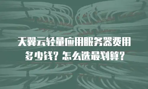 天翼云轻量应用服务器费用多少钱？怎么选最划算？