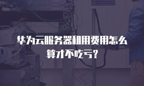华为云服务器租用费用怎么算才不吃亏？