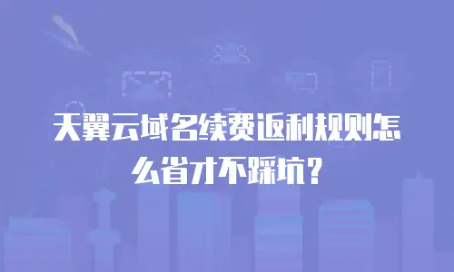 天翼云域名续费返利规则怎么省才不踩坑？