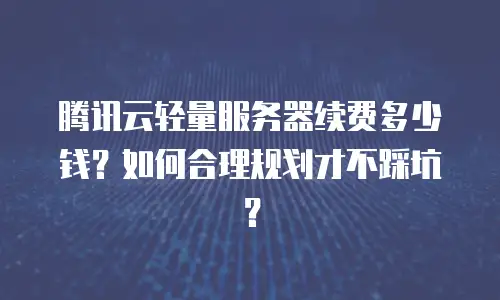 腾讯云轻量服务器续费多少钱？如何合理规划才不踩坑？