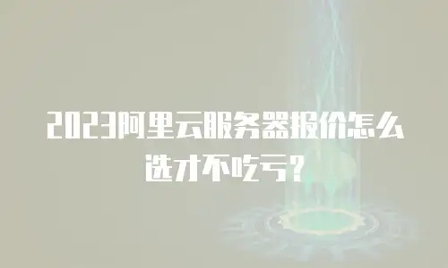 2023阿里云服务器报价怎么选才不吃亏？